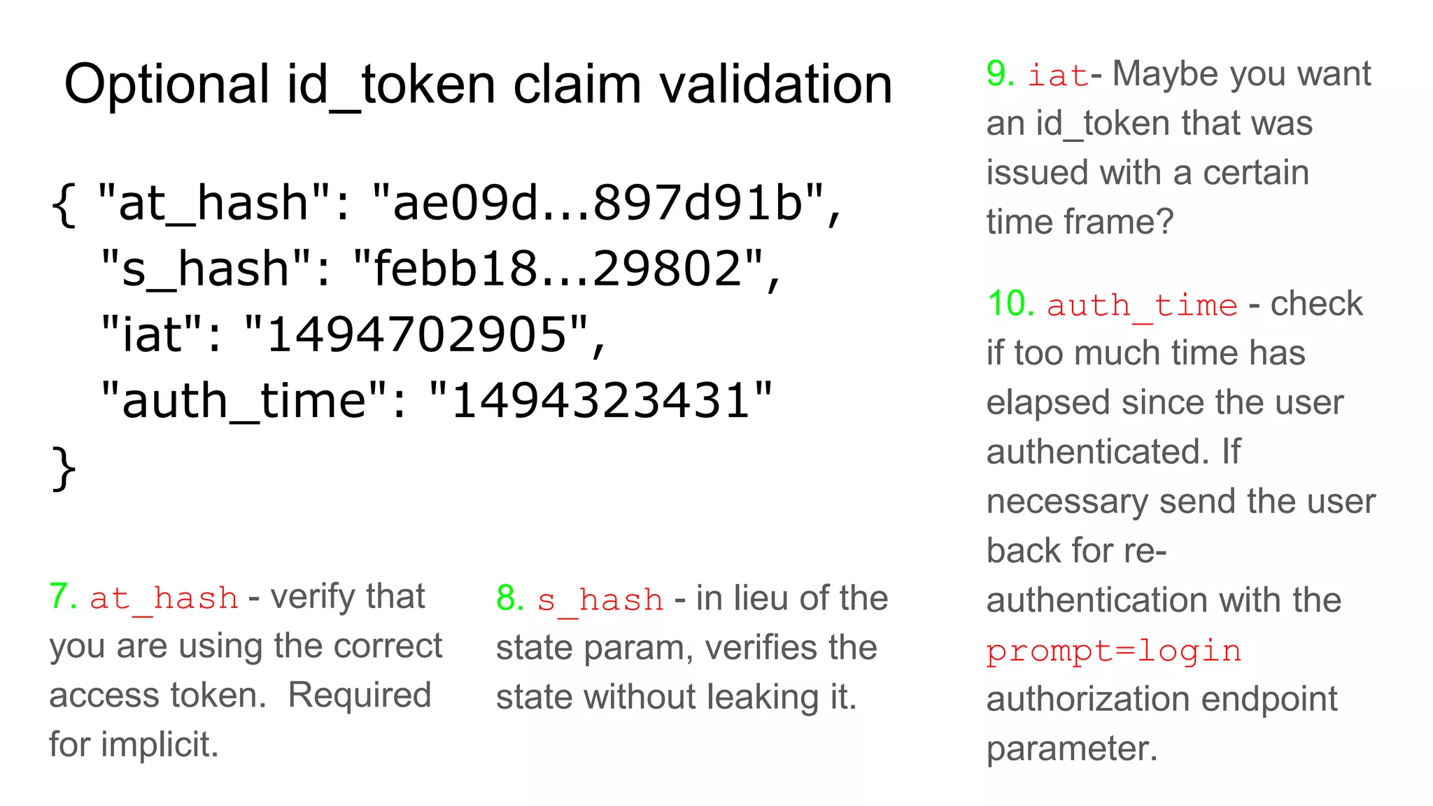 9. iat- Maybe you want
an id_token that was
issued with a certain
time frame?
10. auth_time - check
if too much time has
elapsed since the user
authenticated. If
necessary send the user
back for re-
authentication with the
prompt=login
authorization endpoint
parameter.
Optional id_token claim validation
{ "at_hash": "ae09d...897d91b",
"s_hash": "febb18...29802",
"iat": "1494702905",
"auth_time": "1494323431"
}
7. at_hash - verify that
you are using the correct
access token. Required
for implicit.
8. s_hash - in lieu of the
state param, verifies the
state without leaking it.
 