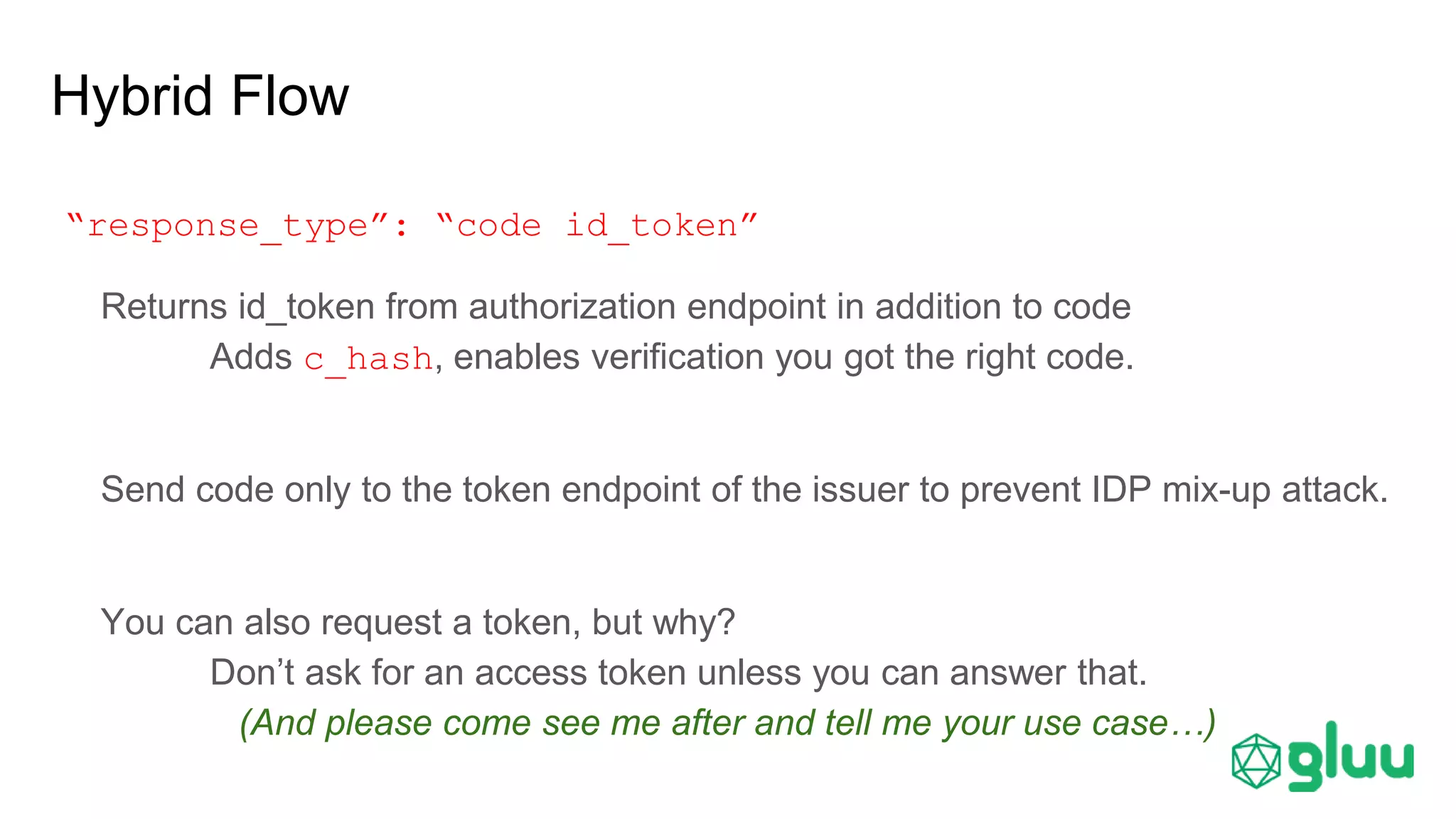 Hybrid Flow
“response_type”: “code id_token”
Returns id_token from authorization endpoint in addition to code
Adds c_hash, enables verification you got the right code.
Send code only to the token endpoint of the issuer to prevent IDP mix-up attack.
You can also request a token, but why?
Don’t ask for an access token unless you can answer that.
(And please come see me after and tell me your use case…)
 