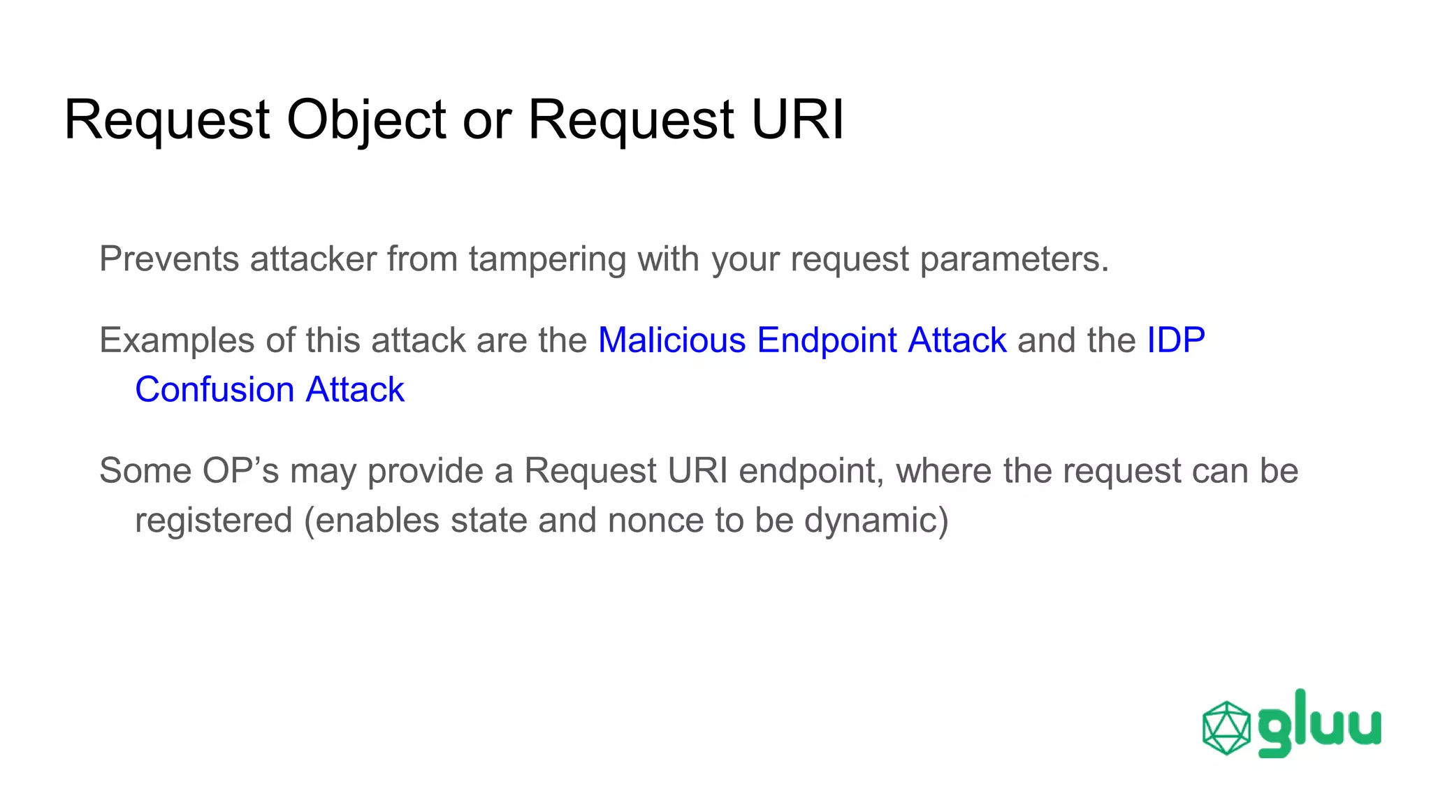 Request Object or Request URI
Prevents attacker from tampering with your request parameters.
Examples of this attack are the Malicious Endpoint Attack and the IDP
Confusion Attack
Some OP’s may provide a Request URI endpoint, where the request can be
registered (enables state and nonce to be dynamic)
 