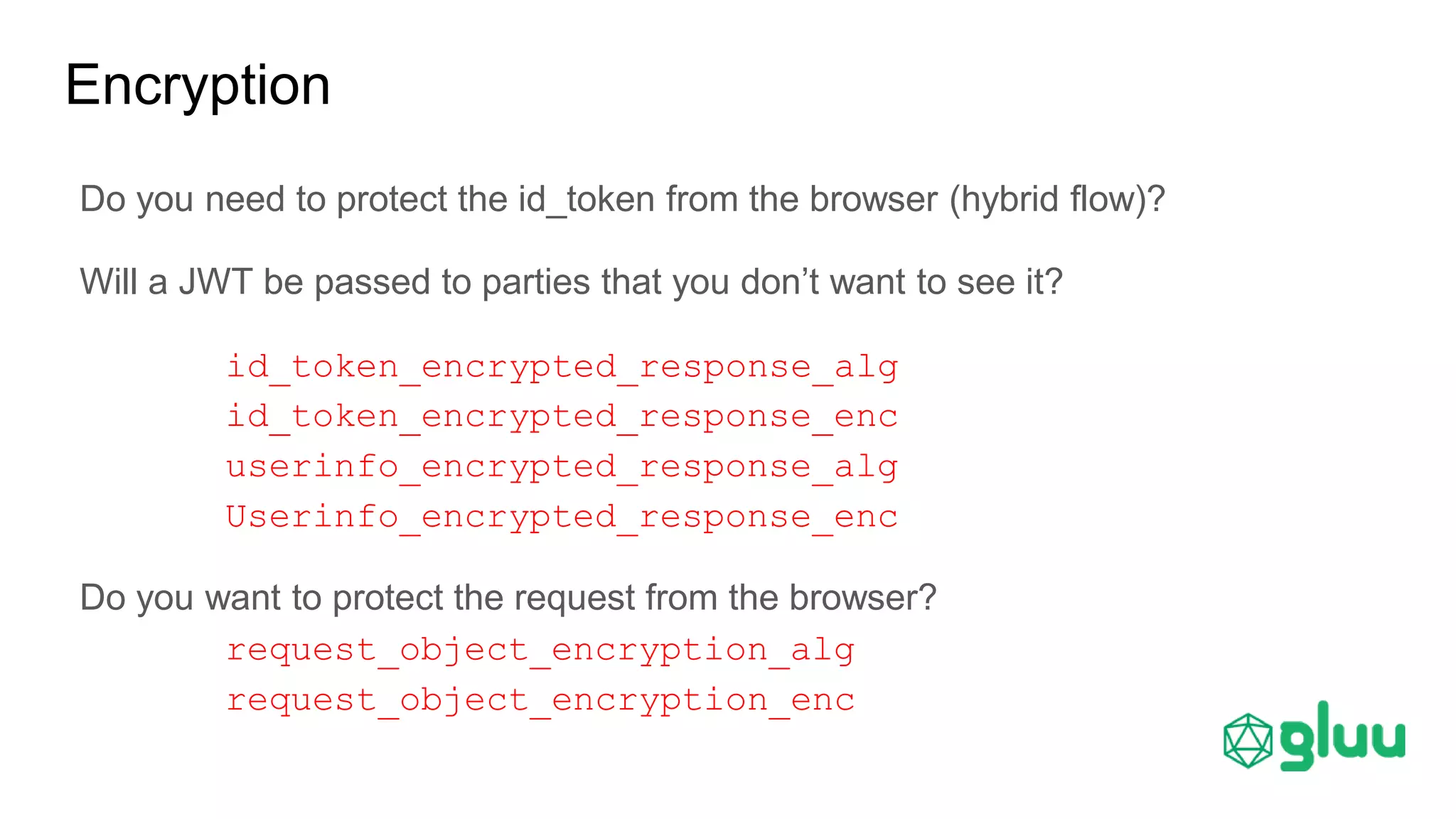 Do you need to protect the id_token from the browser (hybrid flow)?
Will a JWT be passed to parties that you don’t want to see it?
id_token_encrypted_response_alg
id_token_encrypted_response_enc
userinfo_encrypted_response_alg
Userinfo_encrypted_response_enc
Do you want to protect the request from the browser?
request_object_encryption_alg
request_object_encryption_enc
Encryption
 