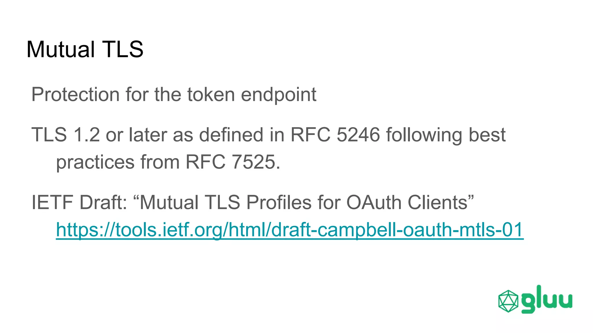 Mutual TLS
Protection for the token endpoint
TLS 1.2 or later as defined in RFC 5246 following best
practices from RFC 7525.
IETF Draft: “Mutual TLS Profiles for OAuth Clients”
https://tools.ietf.org/html/draft-campbell-oauth-mtls-01
 