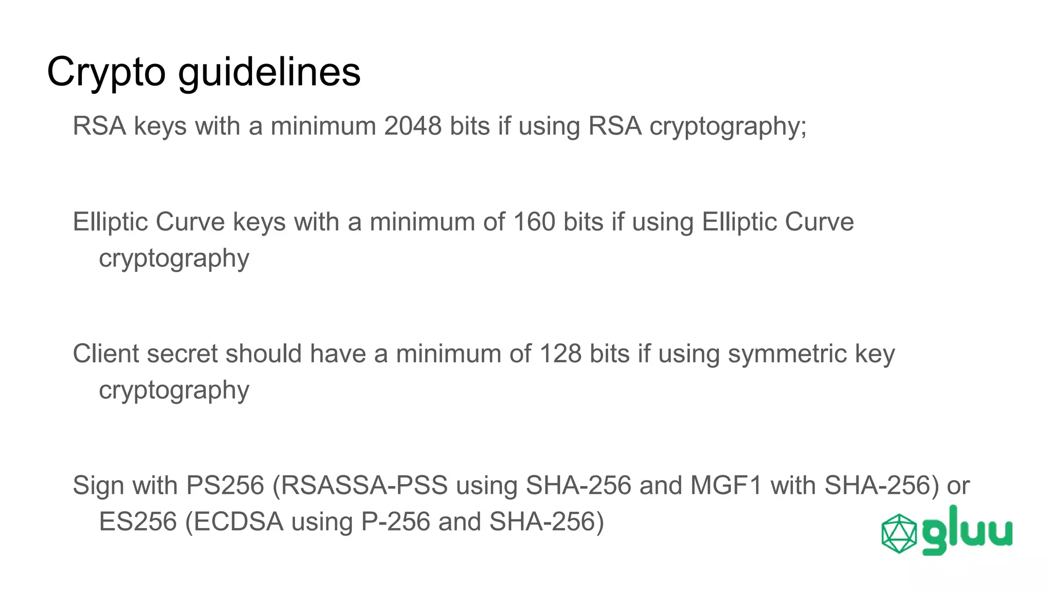 Crypto guidelines
RSA keys with a minimum 2048 bits if using RSA cryptography;
Elliptic Curve keys with a minimum of 160 bits if using Elliptic Curve
cryptography
Client secret should have a minimum of 128 bits if using symmetric key
cryptography
Sign with PS256 (RSASSA-PSS using SHA-256 and MGF1 with SHA-256) or
ES256 (ECDSA using P-256 and SHA-256)
 