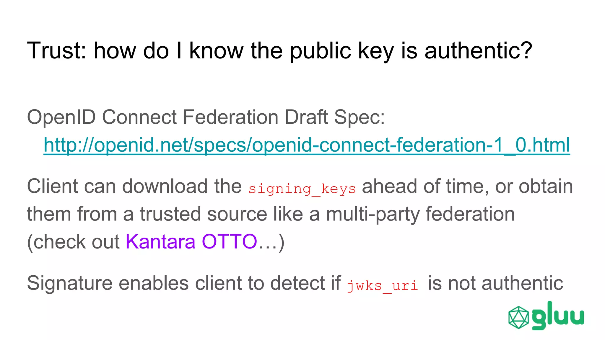 Trust: how do I know the public key is authentic?
OpenID Connect Federation Draft Spec:
http://openid.net/specs/openid-connect-federation-1_0.html
Client can download the signing_keys ahead of time, or obtain
them from a trusted source like a multi-party federation
(check out Kantara OTTO…)
Signature enables client to detect if jwks_uri is not authentic
 