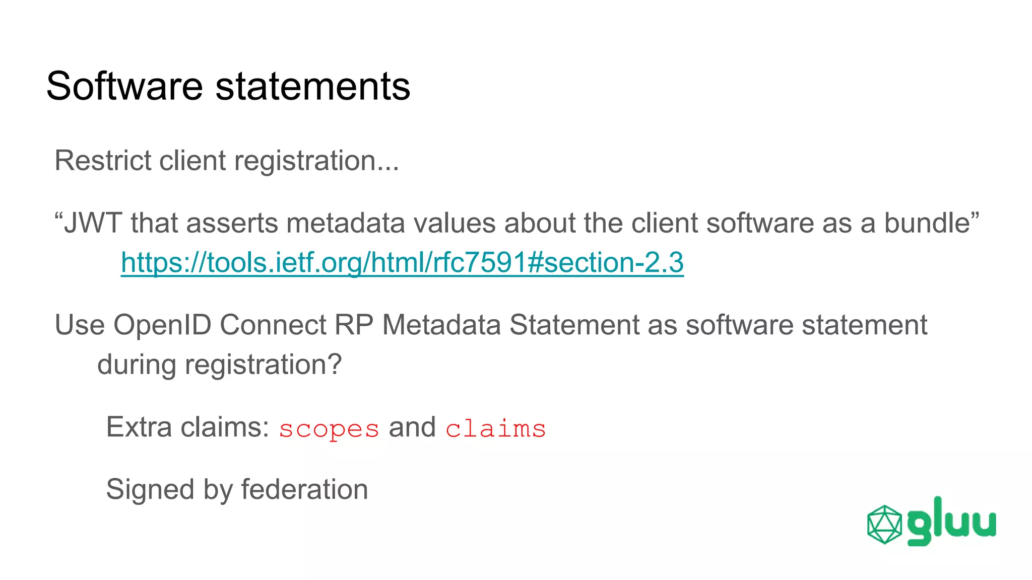 Software statements
Restrict client registration...
“JWT that asserts metadata values about the client software as a bundle”
https://tools.ietf.org/html/rfc7591#section-2.3
Use OpenID Connect RP Metadata Statement as software statement
during registration?
Extra claims: scopes and claims
Signed by federation
 