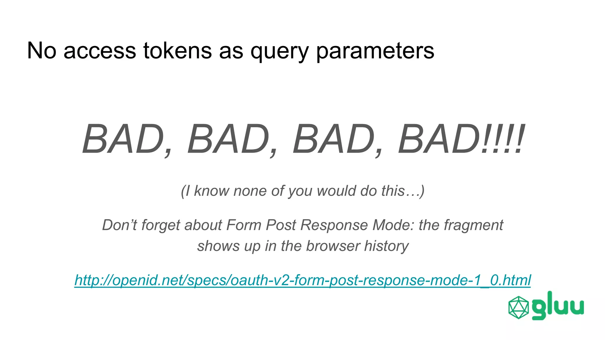 No access tokens as query parameters
BAD, BAD, BAD, BAD!!!!
(I know none of you would do this…)
Don’t forget about Form Post Response Mode: the fragment
shows up in the browser history
http://openid.net/specs/oauth-v2-form-post-response-mode-1_0.html
 