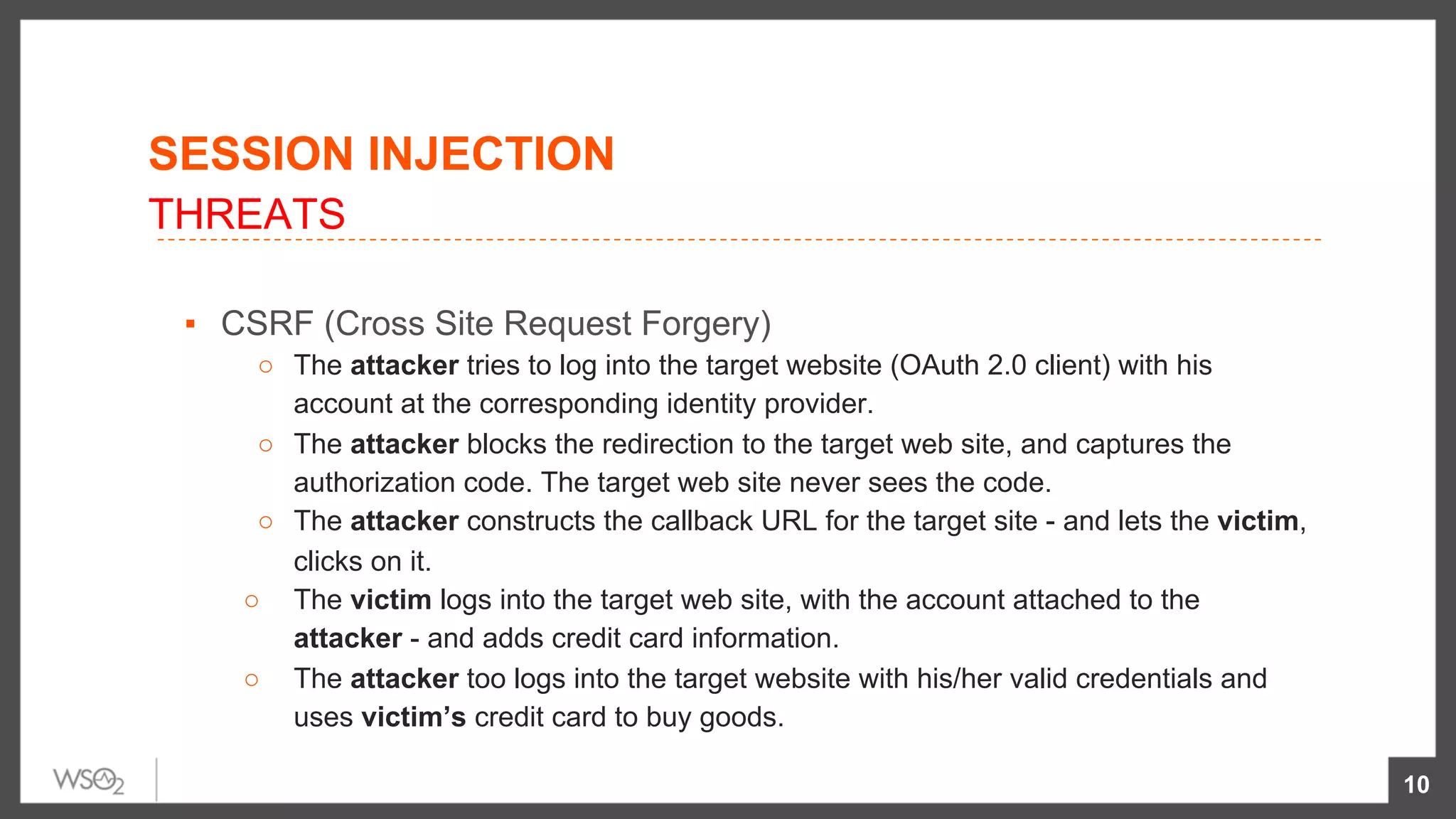 ▪  CSRF (Cross Site Request Forgery)
○  The attacker tries to log into the target website (OAuth 2.0 client) with his
account at the corresponding identity provider.
○  The attacker blocks the redirection to the target web site, and captures the
authorization code. The target web site never sees the code.
○  The attacker constructs the callback URL for the target site - and lets the victim,
clicks on it.
○  The victim logs into the target web site, with the account attached to the
attacker - and adds credit card information.
○  The attacker too logs into the target website with his/her valid credentials and
uses victim’s credit card to buy goods.
10
SESSION INJECTION
THREATS
 