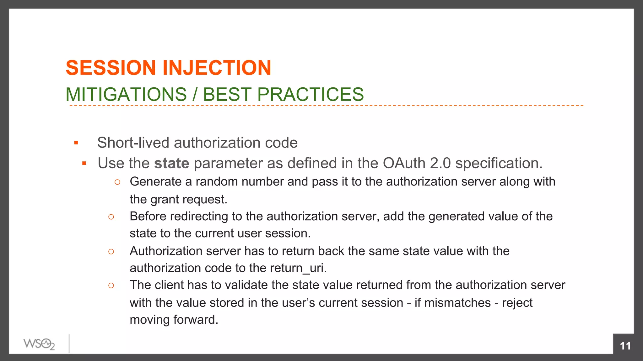 ▪  Short-lived authorization code
▪  Use the state parameter as defined in the OAuth 2.0 specification.
○  Generate a random number and pass it to the authorization server along with
the grant request.
○  Before redirecting to the authorization server, add the generated value of the
state to the current user session.
○  Authorization server has to return back the same state value with the
authorization code to the return_uri.
○  The client has to validate the state value returned from the authorization server
with the value stored in the user’s current session - if mismatches - reject
moving forward.
11
MITIGATIONS / BEST PRACTICES
SESSION INJECTION
 