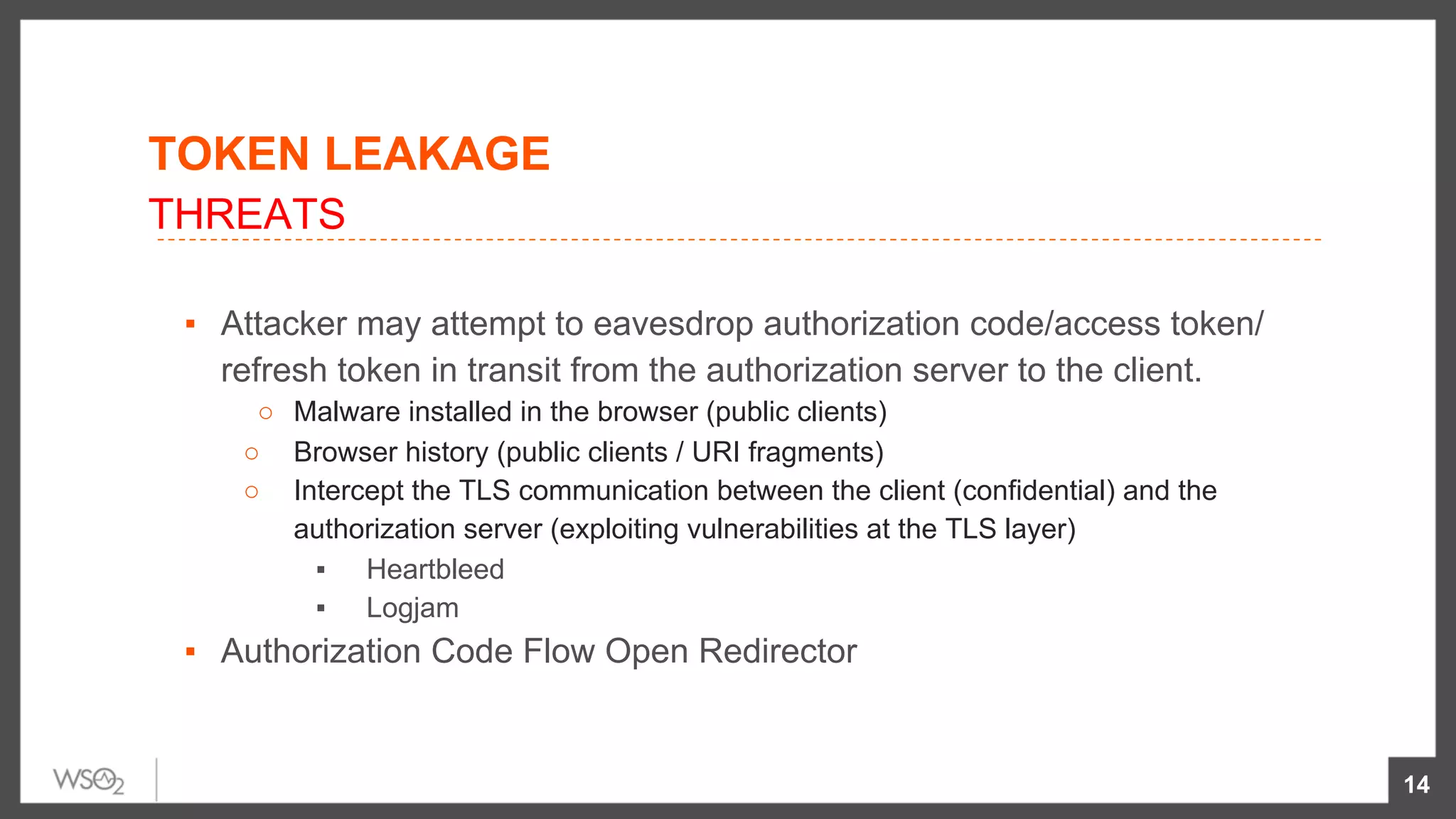 TOKEN LEAKAGE
▪  Attacker may attempt to eavesdrop authorization code/access token/
refresh token in transit from the authorization server to the client.
○  Malware installed in the browser (public clients)
○  Browser history (public clients / URI fragments)
○  Intercept the TLS communication between the client (confidential) and the
authorization server (exploiting vulnerabilities at the TLS layer)
▪  Heartbleed
▪  Logjam
▪  Authorization Code Flow Open Redirector
14
THREATS
 