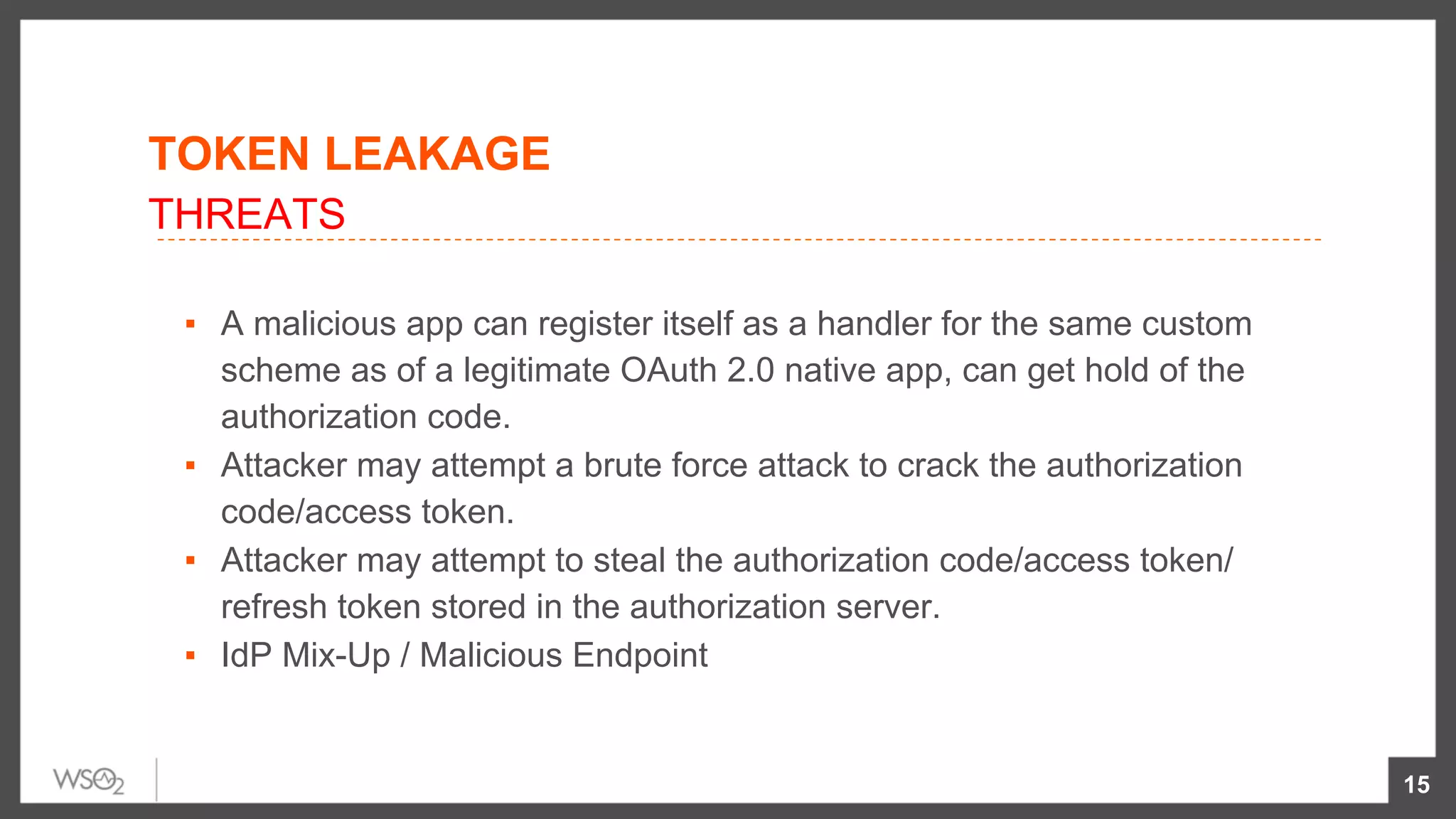 ▪  A malicious app can register itself as a handler for the same custom
scheme as of a legitimate OAuth 2.0 native app, can get hold of the
authorization code.
▪  Attacker may attempt a brute force attack to crack the authorization
code/access token.
▪  Attacker may attempt to steal the authorization code/access token/
refresh token stored in the authorization server.
▪  IdP Mix-Up / Malicious Endpoint
15
THREATS
TOKEN LEAKAGE
 
