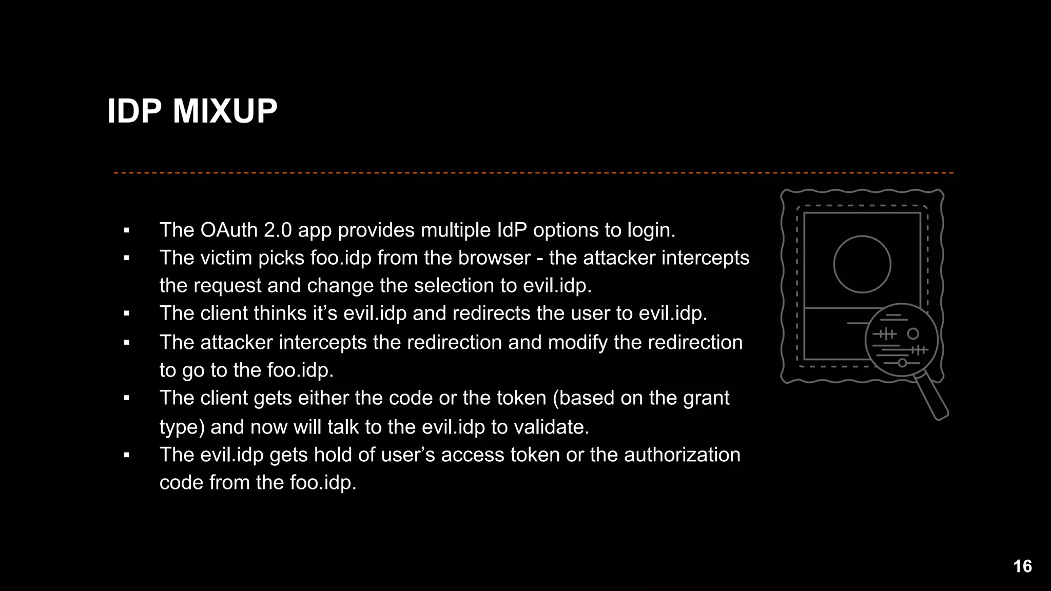 ▪  The OAuth 2.0 app provides multiple IdP options to login.
▪  The victim picks foo.idp from the browser - the attacker intercepts
the request and change the selection to evil.idp.
▪  The client thinks it’s evil.idp and redirects the user to evil.idp.
▪  The attacker intercepts the redirection and modify the redirection
to go to the foo.idp.
▪  The client gets either the code or the token (based on the grant
type) and now will talk to the evil.idp to validate.
▪  The evil.idp gets hold of user’s access token or the authorization
code from the foo.idp.
16
IDP MIXUP
 