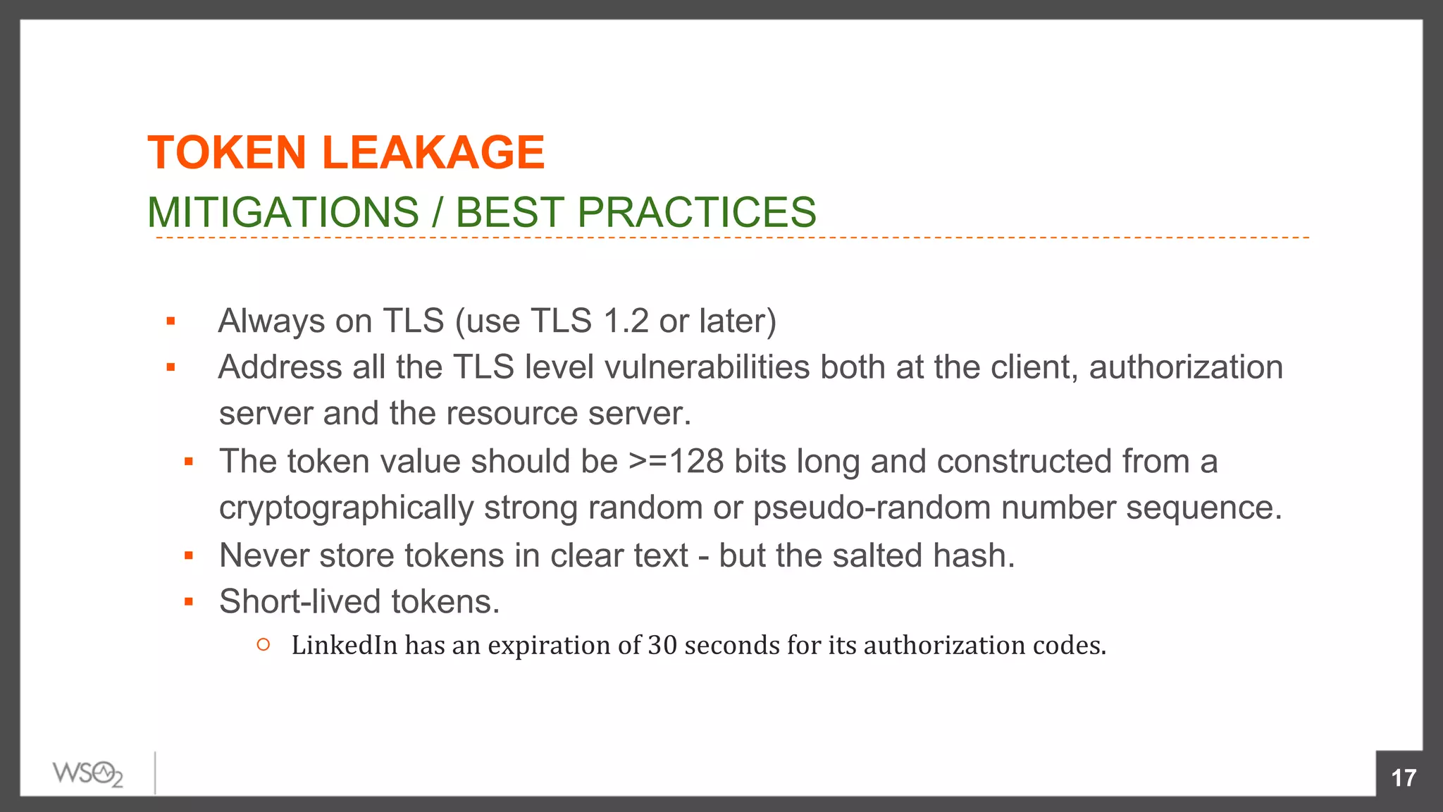▪  Always on TLS (use TLS 1.2 or later)
▪  Address all the TLS level vulnerabilities both at the client, authorization
server and the resource server.
▪  The token value should be >=128 bits long and constructed from a
cryptographically strong random or pseudo-random number sequence.
▪  Never store tokens in clear text - but the salted hash.
▪  Short-lived tokens.
○  LinkedIn	has	an	expiration	of	30	seconds	for	its	authorization	codes.	
17
MITIGATIONS / BEST PRACTICES
TOKEN LEAKAGE
 