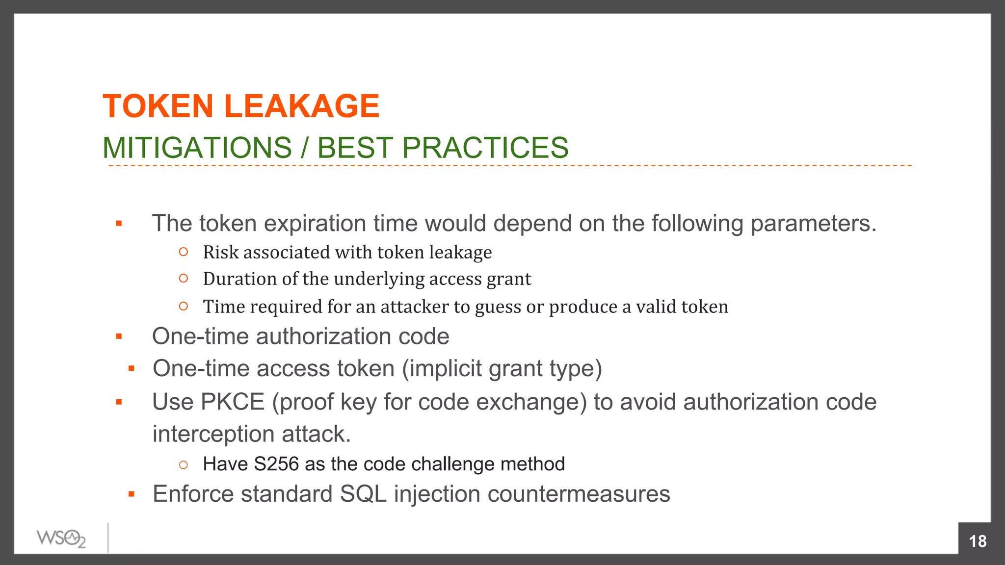 ▪  The token expiration time would depend on the following parameters.
○  Risk	associated	with	token	leakage		
○  Duration	of	the	underlying	access	grant		
○  Time	required	for	an	attacker	to	guess	or	produce	a	valid	token	
▪  One-time authorization code
▪  One-time access token (implicit grant type)
▪  Use PKCE (proof key for code exchange) to avoid authorization code
interception attack.
○  Have S256 as the code challenge method
▪  Enforce standard SQL injection countermeasures
18
MITIGATIONS / BEST PRACTICES
TOKEN LEAKAGE
 