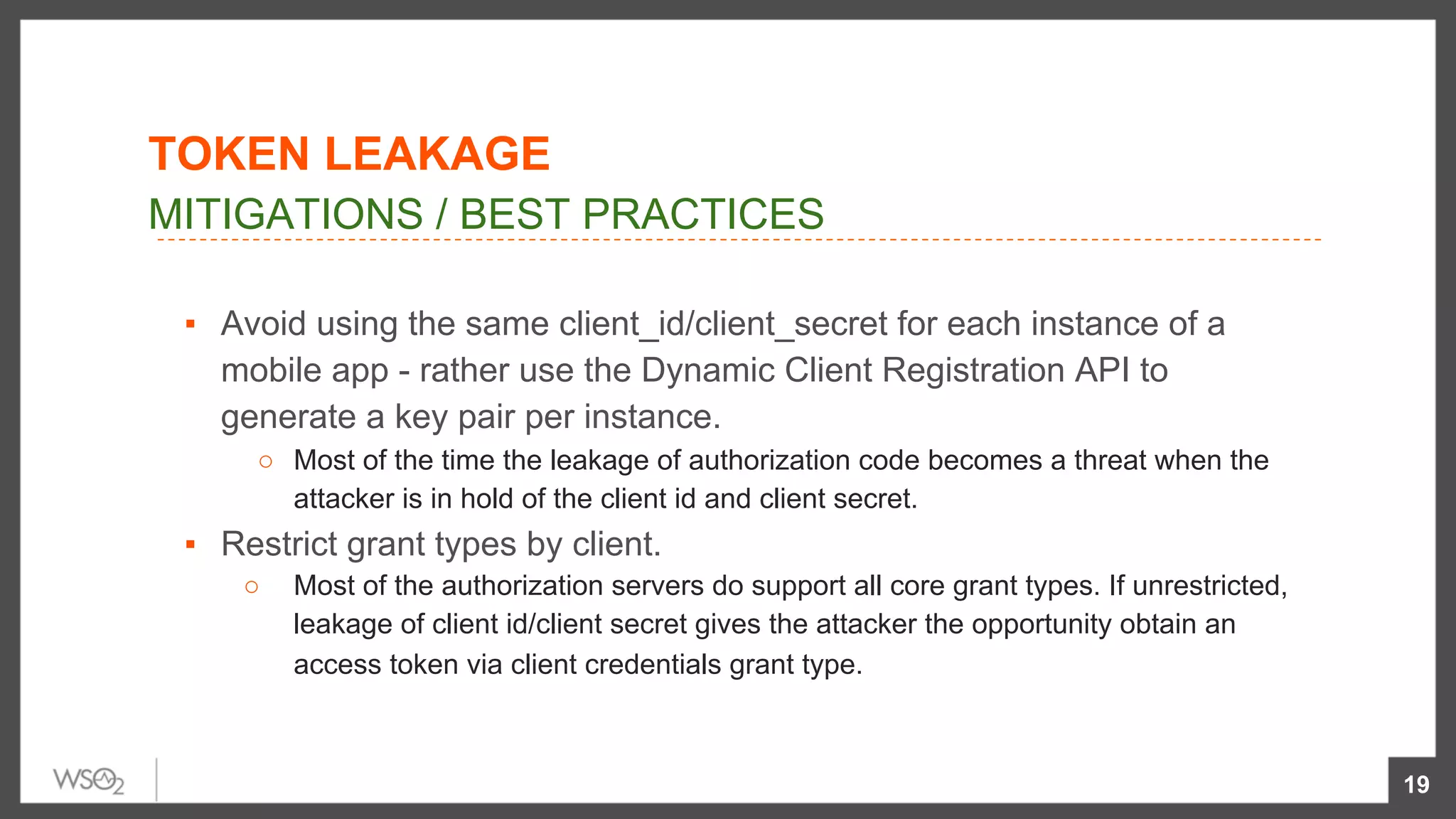 ▪  Avoid using the same client_id/client_secret for each instance of a
mobile app - rather use the Dynamic Client Registration API to
generate a key pair per instance.
○  Most of the time the leakage of authorization code becomes a threat when the
attacker is in hold of the client id and client secret.
▪  Restrict grant types by client.
○  Most of the authorization servers do support all core grant types. If unrestricted,
leakage of client id/client secret gives the attacker the opportunity obtain an
access token via client credentials grant type.
19
MITIGATIONS / BEST PRACTICES
TOKEN LEAKAGE
 