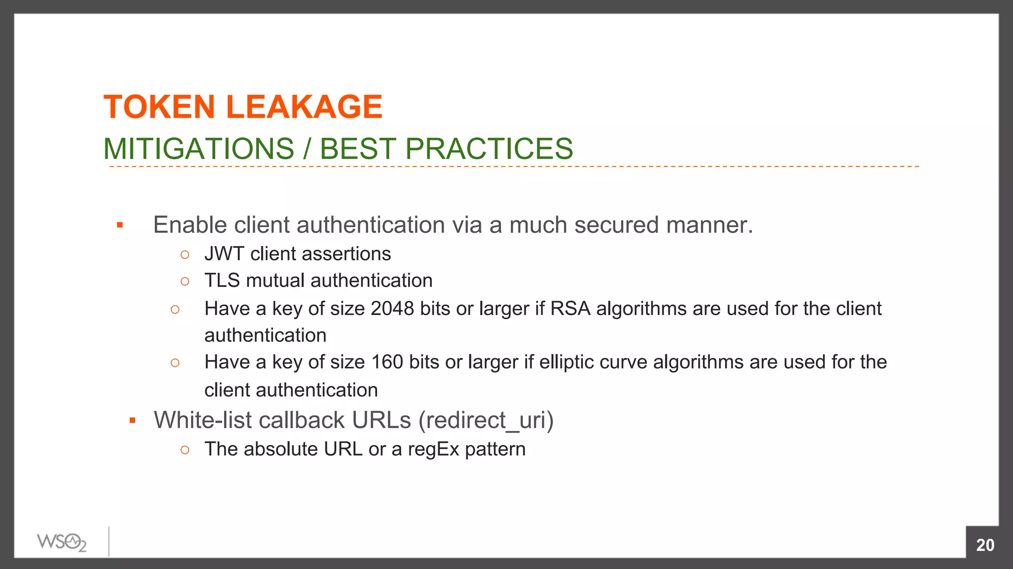 ▪  Enable client authentication via a much secured manner.
○  JWT client assertions
○  TLS mutual authentication
○  Have a key of size 2048 bits or larger if RSA algorithms are used for the client
authentication
○  Have a key of size 160 bits or larger if elliptic curve algorithms are used for the
client authentication
▪  White-list callback URLs (redirect_uri)
○  The absolute URL or a regEx pattern
20
MITIGATIONS / BEST PRACTICES
TOKEN LEAKAGE
 
