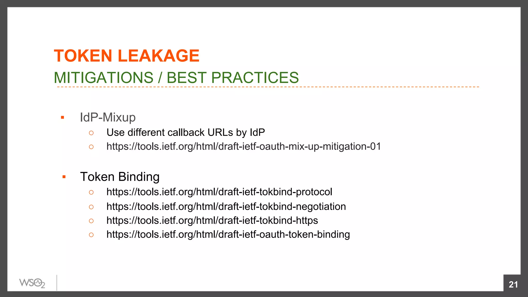 ▪  IdP-Mixup
○  Use different callback URLs by IdP
○  https://tools.ietf.org/html/draft-ietf-oauth-mix-up-mitigation-01
ols.ietf.org/html/draft-ietf-oauth-mix-up-mitigaon-01
▪  Token Binding
○  https://tools.ietf.org/html/draft-ietf-tokbind-protocol
○  https://tools.ietf.org/html/draft-ietf-tokbind-negotiation
○  https://tools.ietf.org/html/draft-ietf-tokbind-https
○  https://tools.ietf.org/html/draft-ietf-oauth-token-binding
21
MITIGATIONS / BEST PRACTICES
TOKEN LEAKAGE
 