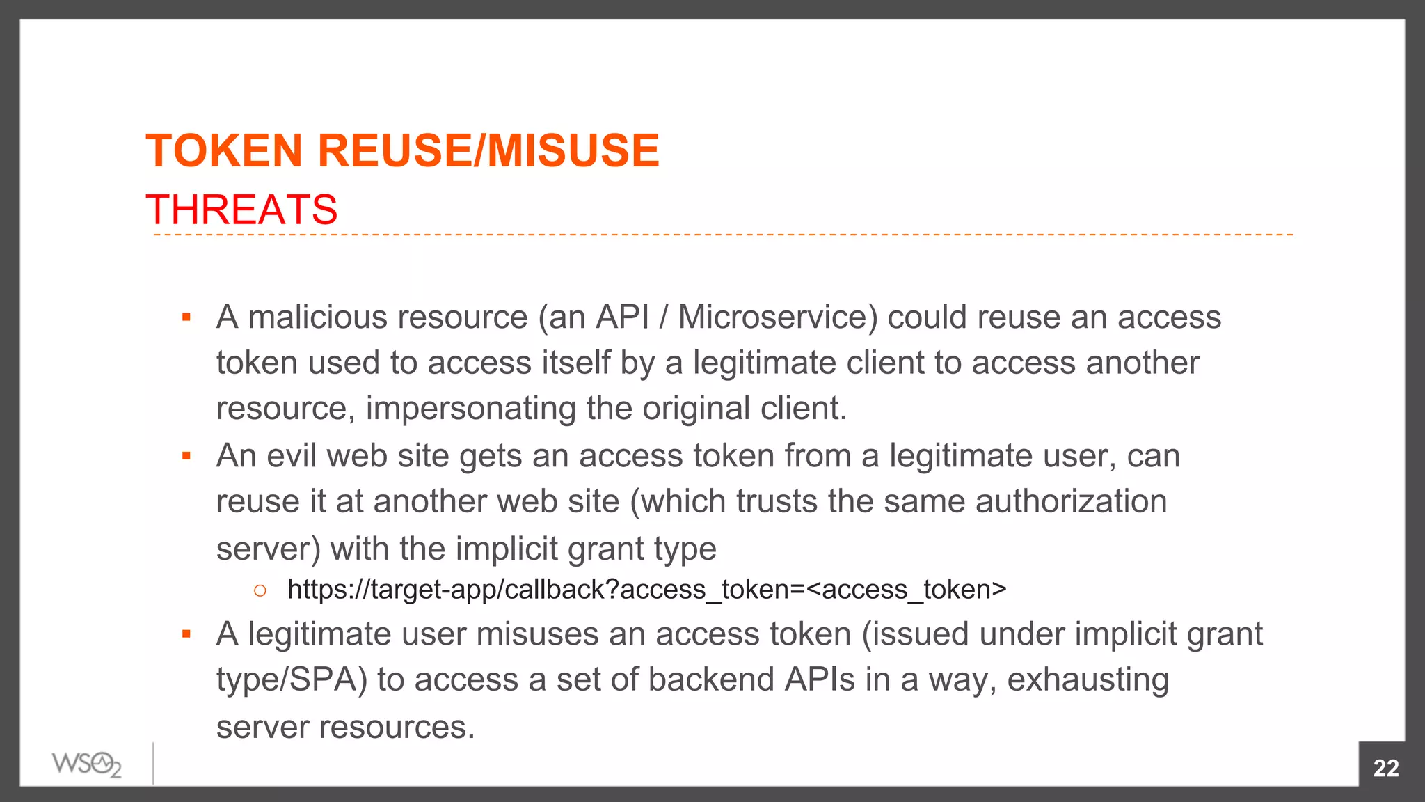 TOKEN REUSE/MISUSE
▪  A malicious resource (an API / Microservice) could reuse an access
token used to access itself by a legitimate client to access another
resource, impersonating the original client.
▪  An evil web site gets an access token from a legitimate user, can
reuse it at another web site (which trusts the same authorization
server) with the implicit grant type
○  https://target-app/callback?access_token=<access_token>
▪  A legitimate user misuses an access token (issued under implicit grant
type/SPA) to access a set of backend APIs in a way, exhausting
server resources.
22
THREATS
 