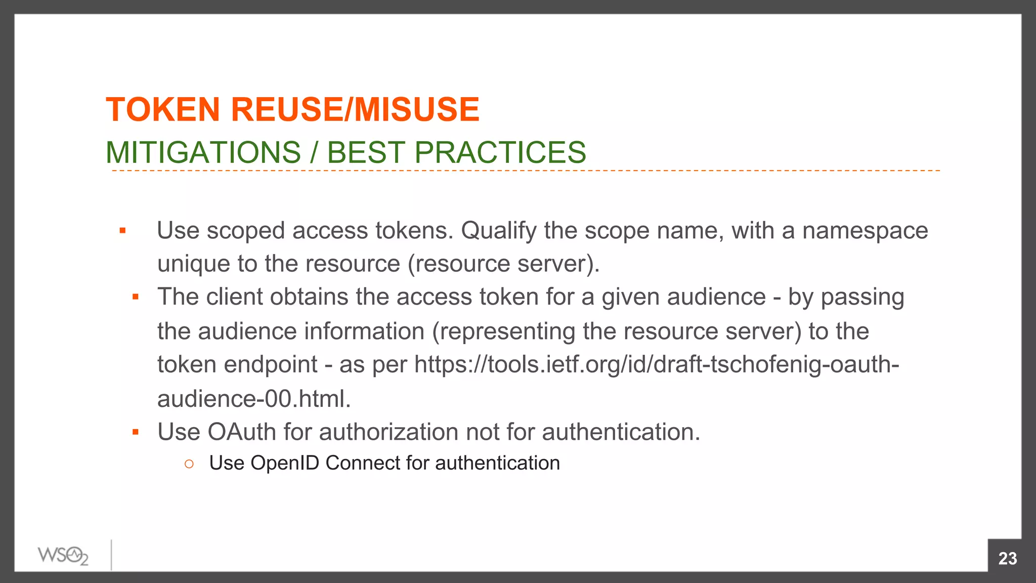 ▪  Use scoped access tokens. Qualify the scope name, with a namespace
unique to the resource (resource server).
▪  The client obtains the access token for a given audience - by passing
the audience information (representing the resource server) to the
token endpoint - as per https://tools.ietf.org/id/draft-tschofenig-oauth-
audience-00.html.
▪  Use OAuth for authorization not for authentication.
○  Use OpenID Connect for authentication
23
MITIGATIONS / BEST PRACTICES
TOKEN REUSE/MISUSE
 