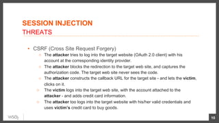 ▪  CSRF (Cross Site Request Forgery)
○  The attacker tries to log into the target website (OAuth 2.0 client) with his
account at the corresponding identity provider.
○  The attacker blocks the redirection to the target web site, and captures the
authorization code. The target web site never sees the code.
○  The attacker constructs the callback URL for the target site - and lets the victim,
clicks on it.
○  The victim logs into the target web site, with the account attached to the
attacker - and adds credit card information.
○  The attacker too logs into the target website with his/her valid credentials and
uses victim’s credit card to buy goods.
10
SESSION INJECTION
THREATS
 
