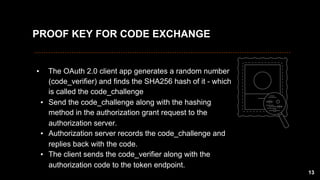 ▪  The OAuth 2.0 client app generates a random number
(code_verifier) and finds the SHA256 hash of it - which
is called the code_challenge
▪  Send the code_challenge along with the hashing
method in the authorization grant request to the
authorization server.
▪  Authorization server records the code_challenge and
replies back with the code.
▪  The client sends the code_verifier along with the
authorization code to the token endpoint.
13
PROOF KEY FOR CODE EXCHANGE
 