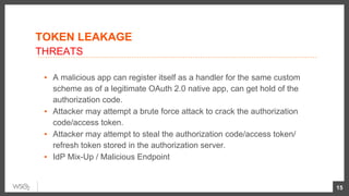 ▪  A malicious app can register itself as a handler for the same custom
scheme as of a legitimate OAuth 2.0 native app, can get hold of the
authorization code.
▪  Attacker may attempt a brute force attack to crack the authorization
code/access token.
▪  Attacker may attempt to steal the authorization code/access token/
refresh token stored in the authorization server.
▪  IdP Mix-Up / Malicious Endpoint
15
THREATS
TOKEN LEAKAGE
 