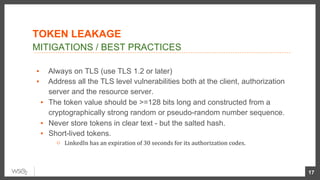 ▪  Always on TLS (use TLS 1.2 or later)
▪  Address all the TLS level vulnerabilities both at the client, authorization
server and the resource server.
▪  The token value should be >=128 bits long and constructed from a
cryptographically strong random or pseudo-random number sequence.
▪  Never store tokens in clear text - but the salted hash.
▪  Short-lived tokens.
○  LinkedIn	has	an	expiration	of	30	seconds	for	its	authorization	codes.	
17
MITIGATIONS / BEST PRACTICES
TOKEN LEAKAGE
 