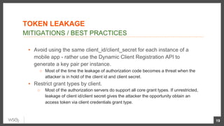 ▪  Avoid using the same client_id/client_secret for each instance of a
mobile app - rather use the Dynamic Client Registration API to
generate a key pair per instance.
○  Most of the time the leakage of authorization code becomes a threat when the
attacker is in hold of the client id and client secret.
▪  Restrict grant types by client.
○  Most of the authorization servers do support all core grant types. If unrestricted,
leakage of client id/client secret gives the attacker the opportunity obtain an
access token via client credentials grant type.
19
MITIGATIONS / BEST PRACTICES
TOKEN LEAKAGE
 