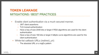 ▪  Enable client authentication via a much secured manner.
○  JWT client assertions
○  TLS mutual authentication
○  Have a key of size 2048 bits or larger if RSA algorithms are used for the client
authentication
○  Have a key of size 160 bits or larger if elliptic curve algorithms are used for the
client authentication
▪  White-list callback URLs (redirect_uri)
○  The absolute URL or a regEx pattern
20
MITIGATIONS / BEST PRACTICES
TOKEN LEAKAGE
 