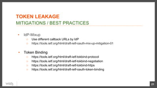 ▪  IdP-Mixup
○  Use different callback URLs by IdP
○  https://tools.ietf.org/html/draft-ietf-oauth-mix-up-mitigation-01
ols.ietf.org/html/draft-ietf-oauth-mix-up-mitigaon-01
▪  Token Binding
○  https://tools.ietf.org/html/draft-ietf-tokbind-protocol
○  https://tools.ietf.org/html/draft-ietf-tokbind-negotiation
○  https://tools.ietf.org/html/draft-ietf-tokbind-https
○  https://tools.ietf.org/html/draft-ietf-oauth-token-binding
21
MITIGATIONS / BEST PRACTICES
TOKEN LEAKAGE
 
