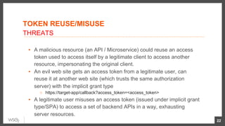 TOKEN REUSE/MISUSE
▪  A malicious resource (an API / Microservice) could reuse an access
token used to access itself by a legitimate client to access another
resource, impersonating the original client.
▪  An evil web site gets an access token from a legitimate user, can
reuse it at another web site (which trusts the same authorization
server) with the implicit grant type
○  https://target-app/callback?access_token=<access_token>
▪  A legitimate user misuses an access token (issued under implicit grant
type/SPA) to access a set of backend APIs in a way, exhausting
server resources.
22
THREATS
 