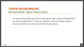 ▪  To avoid exhausting resources at the server side, enforce throttle limits
by user by application. In case an attacker wants to misuse a token -
the worst he/she can do is to eat his/her own quota.
24
MITIGATIONS / BEST PRACTICES
TOKEN REUSE/MISUSE
 