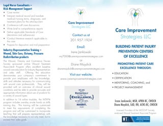 Contact us at
201.957.1924
Email:
Irene Jankowski
imj7000@careimprovementstrategies.com
or
Diane Maydick
dianemaydick@careimprovementstrategies.com
Visit our website:
www.careimprovementstrategies.com
BUILDING PATIENT INJURY
PREVENTION CENTERS
OF EXCELLENCE
PROMOTING PATIENT CARE
EXCELLENCE THROUGH:
• EDUCATION
• CERTIFICATION
• MENTORING, COACHING, and
• PROJECT MANAGEMENT
Care Improvement
Strategies LLC
Care Improvement
Strategies LLC
Legal Nurse Consultants –
Risk Management Support
• Case review
• Interpret medical record and translate
medical/nursing terms, diagnoses, and
treatment plans for the attorney-client
• Conference call case discussions
• Write brief to comprehensive reports
• Deﬁne applicable Standards of Care
(deviations and adherences)
• Conduct literature research applicable to
the case
• Prepare for deposition and trial preparation
Industry Representative Training –
Wound, Skin Care, Ostomy, Pressure
Redistribution products
The Wound, Ostomy and Continence Nurses
Society sponsored on-line Wound Treatment
Associate © Program offers excellent baseline
wound care education for Industry Representatives
and sales staff. Offering this education
demonstrates your company’s commitment to
provide your employees with the knowledge,
skills and attitudes necessary for communicating
with wound care professionals. They will be
provided with an overview of clinical wound
conditions and be able to provide accurate and
appropriate information about use of products for
a variety of wound types.
In addition to 14 online modules, the WTA®
©
program includes one-day on-site hands on skills
training day. This training will be customized
to meet the requirements of completing the
program and will be customized to incorporate
teaching that will prepare representatives with
the knowledge necessary to not only meet, but to
exceed their sales goals.
Licensed Providers of the WOCN®
Society
endorsed Wound Treatment Associate Program
Irene Jankowski, MSN, APRN-BC, CWOCN
Diane Maydick, EdD, RN, ACNS-BC, CWOCN
 