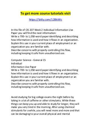 To get more course tutorials visit 
https://bitly.com/12BkiWc 
In this file of CIS 207 Week 2 Individual Information Use 
Paper you will find the next information: 
Write a 700- to 1,050-word paper identifying and describing 
how information is used and how it flows in an organization. 
Explain this use in your current place of employment or an 
organization you are familiar with. 
Describe concerns with properly controlling this flow, 
including keeping it safe from unauthorized use. 
Computer Science - General CS 
Individual 
Information Use Paper 
Write a 700- to 1,050-word paper identifying and describing 
how information is used and how it flows in an organization. 
Explain this use in your current place of employment or an 
organization you are familiar with. 
Describe concerns with properly controlling this flow, 
including keeping it safe from unauthorized use. 
Avoid studying for big college exams the night before by 
taking in a lot of caffeine or other stimulants. While these 
things can keep you up and able to study for longer, they will 
make you very tired in the morning. After using chemical 
stimulants for a while, you will need more and more and that 
can be damaging to your overall physical and mental 
 