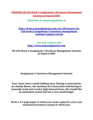 STRAYER CIS 210 Week 2 Assignment 1 Inventory Management
Systems (2 Papers) NEW
Check this A+ tutorial guideline at
http://www.uopassignments.com/cis-210-strayer/cis-
210-week-2-assignment-1-inventory-management-
systems-2-papers-recent
For more classes visit
http://www.uopassignments.com
CIS 210 Week 2 Assignment 1 Inventory Management Systems
(2 Papers) NEW
Assignment 1: Inventory Management Systems
Your sister owns a small clothing store. During a conversation
at a family dinner, she mentions her frustration with having to
manually track and reorder high demand items. She would like
an automated system but has a very small budget.
Write a 4-5 page paper in which you create a plan for a low-cost
automated inventory system in which you:
 