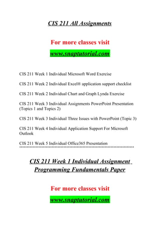 CIS 211 All Assignments
For more classes visit
www.snaptutorial.com
CIS 211 Week 1 Individual Microsoft Word Exercise
CIS 211 Week 2 Individual Excel® application support checklist
CIS 211 Week 2 Individual Chart and Graph Lynda Exercise
CIS 211 Week 3 Individual Assignments PowerPoint Presentation
(Topics 1 and Topics 2)
CIS 211 Week 3 Individual Three Issues with PowerPoint (Topic 3)
CIS 211 Week 4 Individual Application Support For Microsoft
Outlook
CIS 211 Week 5 Individual Office365 Presentation
******************************************************************************
CIS 211 Week 1 Individual Assignment
Programming Fundamentals Paper
For more classes visit
www.snaptutorial.com
 