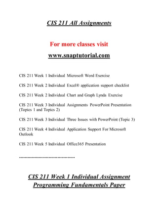 CIS 211 All Assignments
For more classes visit
www.snaptutorial.com
CIS 211 Week 1 Individual Microsoft Word Exercise
CIS 211 Week 2 Individual Excel® application support checklist
CIS 211 Week 2 Individual Chart and Graph Lynda Exercise
CIS 211 Week 3 Individual Assignments PowerPoint Presentation
(Topics 1 and Topics 2)
CIS 211 Week 3 Individual Three Issues with PowerPoint (Topic 3)
CIS 211 Week 4 Individual Application Support For Microsoft
Outlook
CIS 211 Week 5 Individual Office365 Presentation
***************************************
CIS 211 Week 1 Individual Assignment
Programming Fundamentals Paper
 