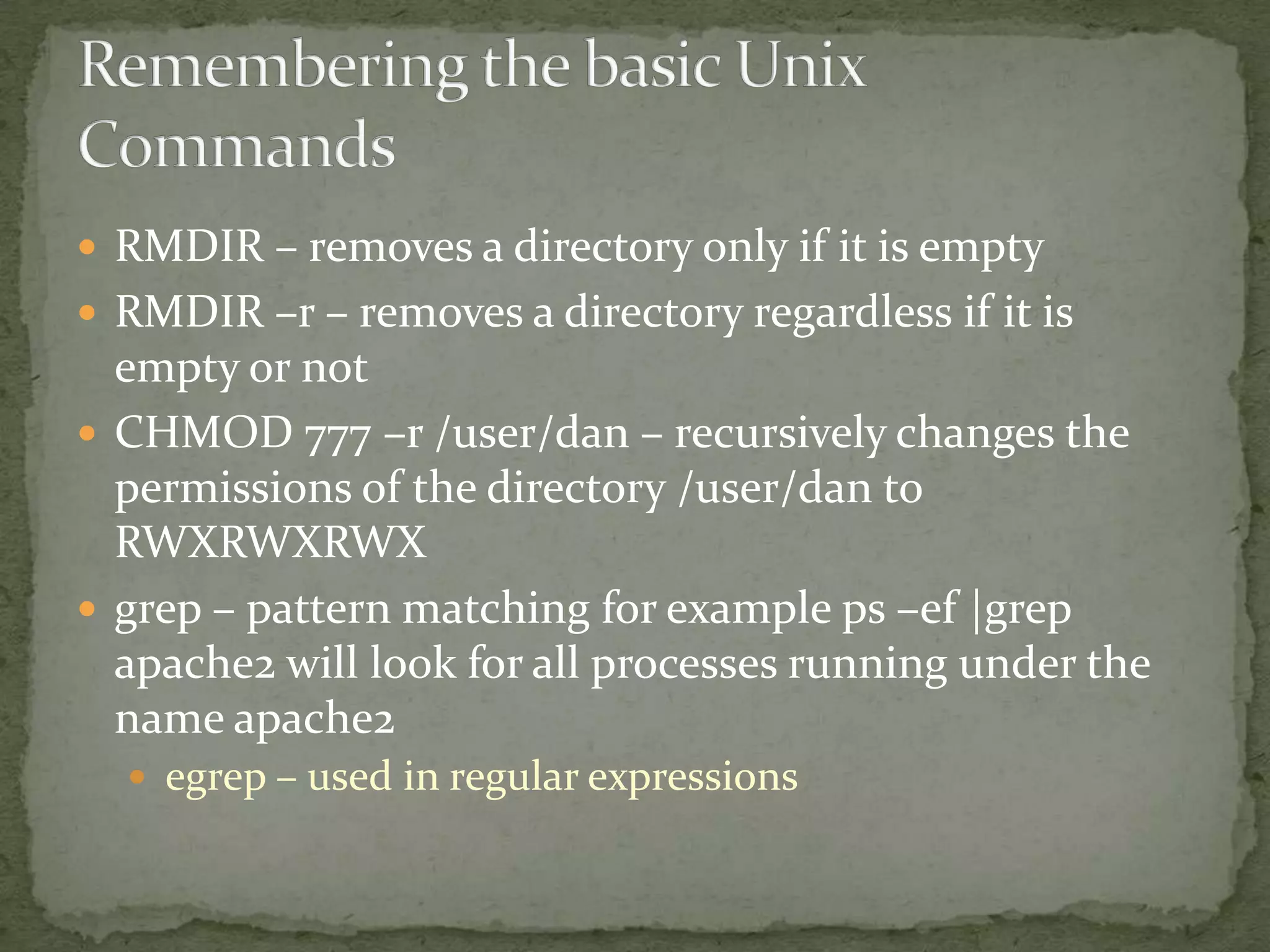  RMDIR – removes a directory only if it is empty
 RMDIR –r – removes a directory regardless if it is
  empty or not
 CHMOD 777 –r /user/dan – recursively changes the
  permissions of the directory /user/dan to
  RWXRWXRWX
 grep – pattern matching for example ps –ef |grep
  apache2 will look for all processes running under the
  name apache2
   egrep – used in regular expressions
 