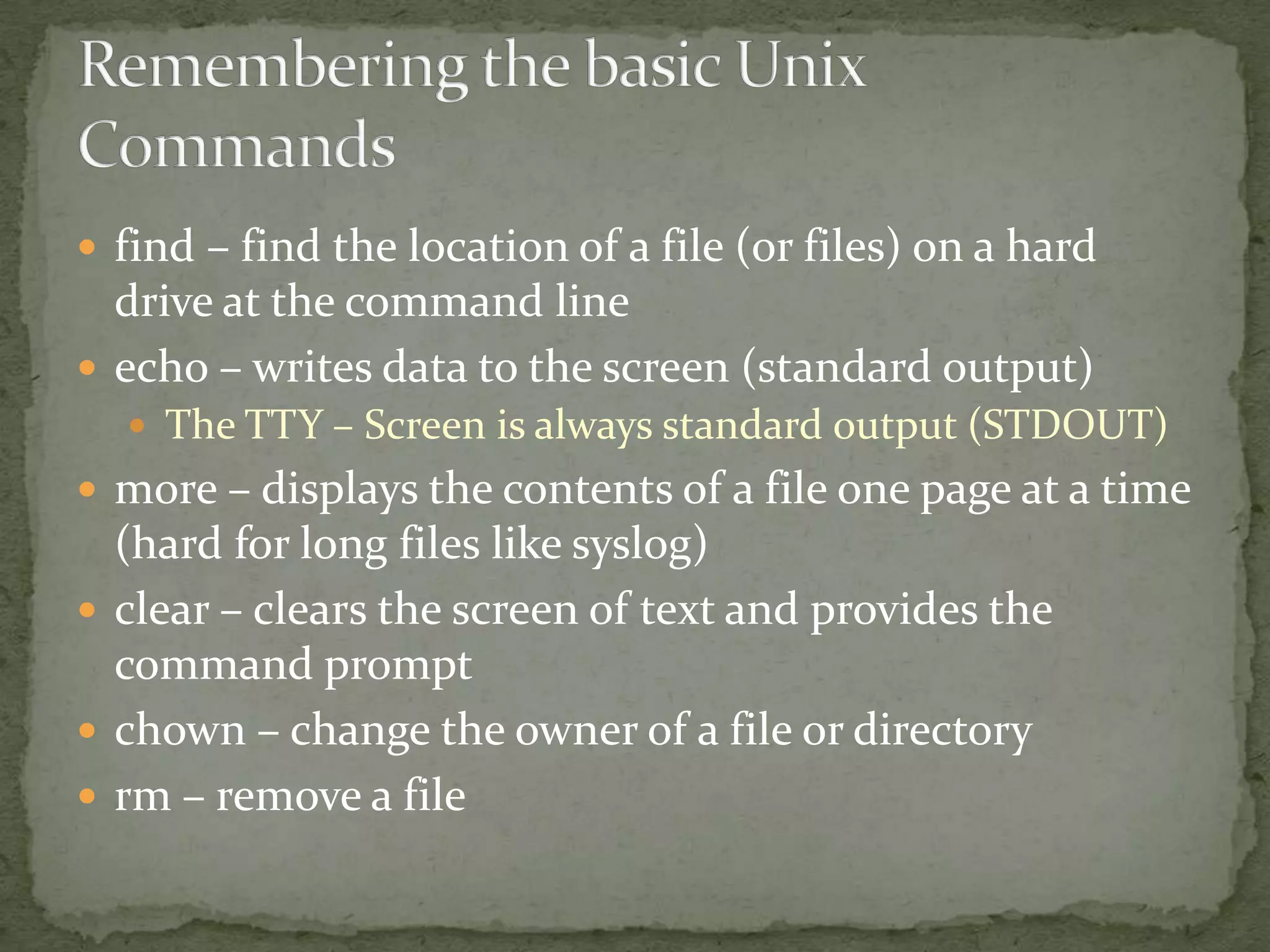  find – find the location of a file (or files) on a hard
  drive at the command line
 echo – writes data to the screen (standard output)
   The TTY – Screen is always standard output (STDOUT)
 more – displays the contents of a file one page at a time
  (hard for long files like syslog)
 clear – clears the screen of text and provides the
  command prompt
 chown – change the owner of a file or directory
 rm – remove a file
 