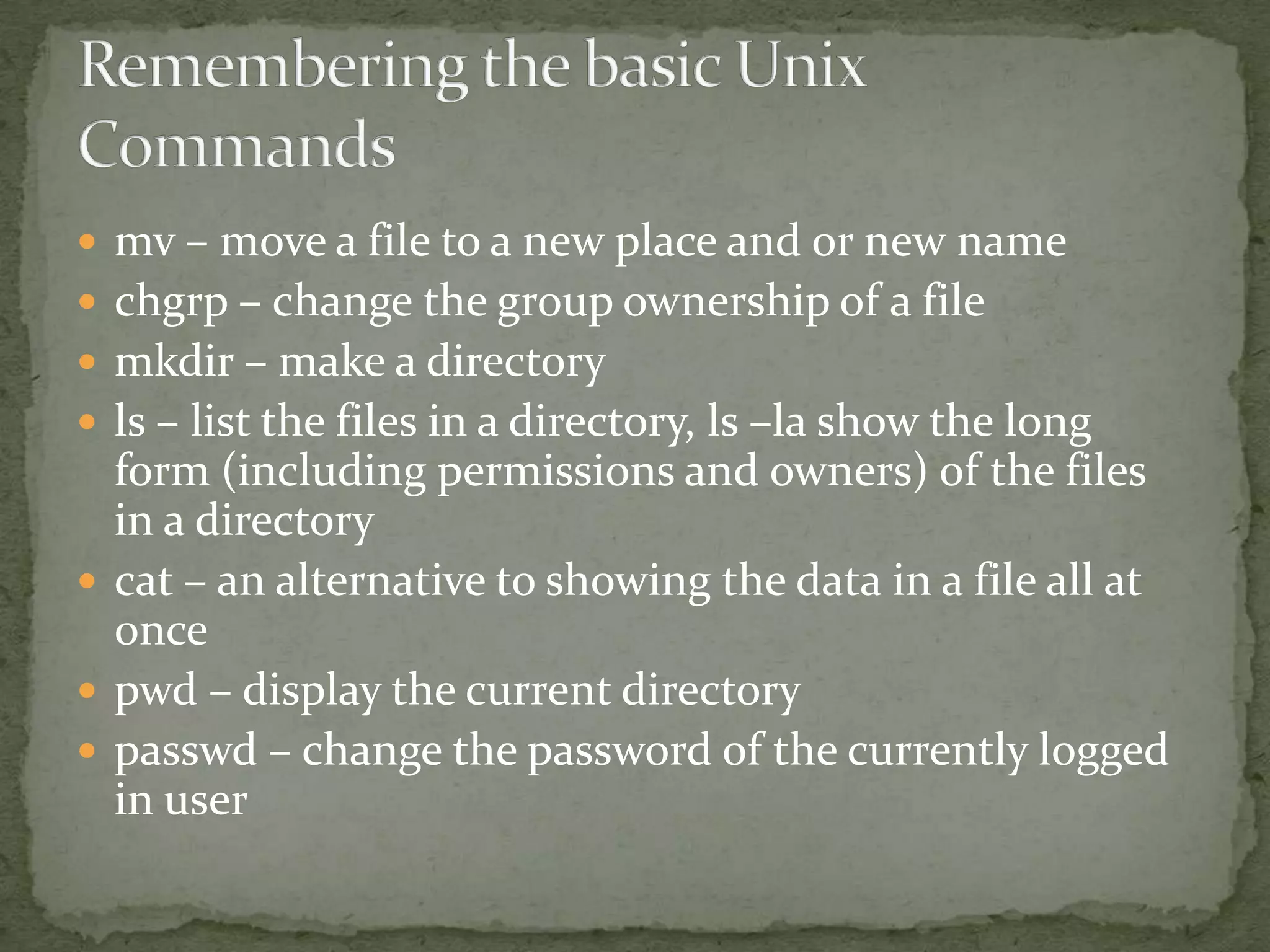  mv – move a file to a new place and or new name
 chgrp – change the group ownership of a file
 mkdir – make a directory
 ls – list the files in a directory, ls –la show the long
  form (including permissions and owners) of the files
  in a directory
 cat – an alternative to showing the data in a file all at
  once
 pwd – display the current directory
 passwd – change the password of the currently logged
  in user
 