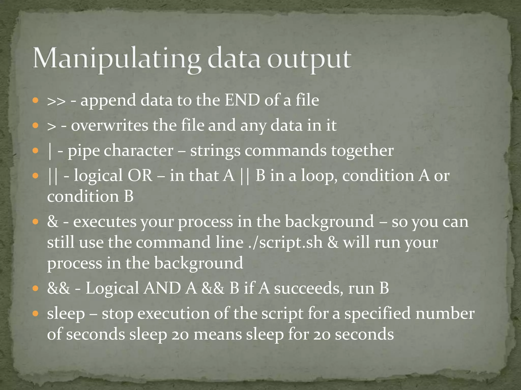  >> - append data to the END of a file
 > - overwrites the file and any data in it
 | - pipe character – strings commands together
 || - logical OR – in that A || B in a loop, condition A or
  condition B
 & - executes your process in the background – so you can
  still use the command line ./script.sh & will run your
  process in the background
 && - Logical AND A && B if A succeeds, run B
 sleep – stop execution of the script for a specified number
  of seconds sleep 20 means sleep for 20 seconds
 