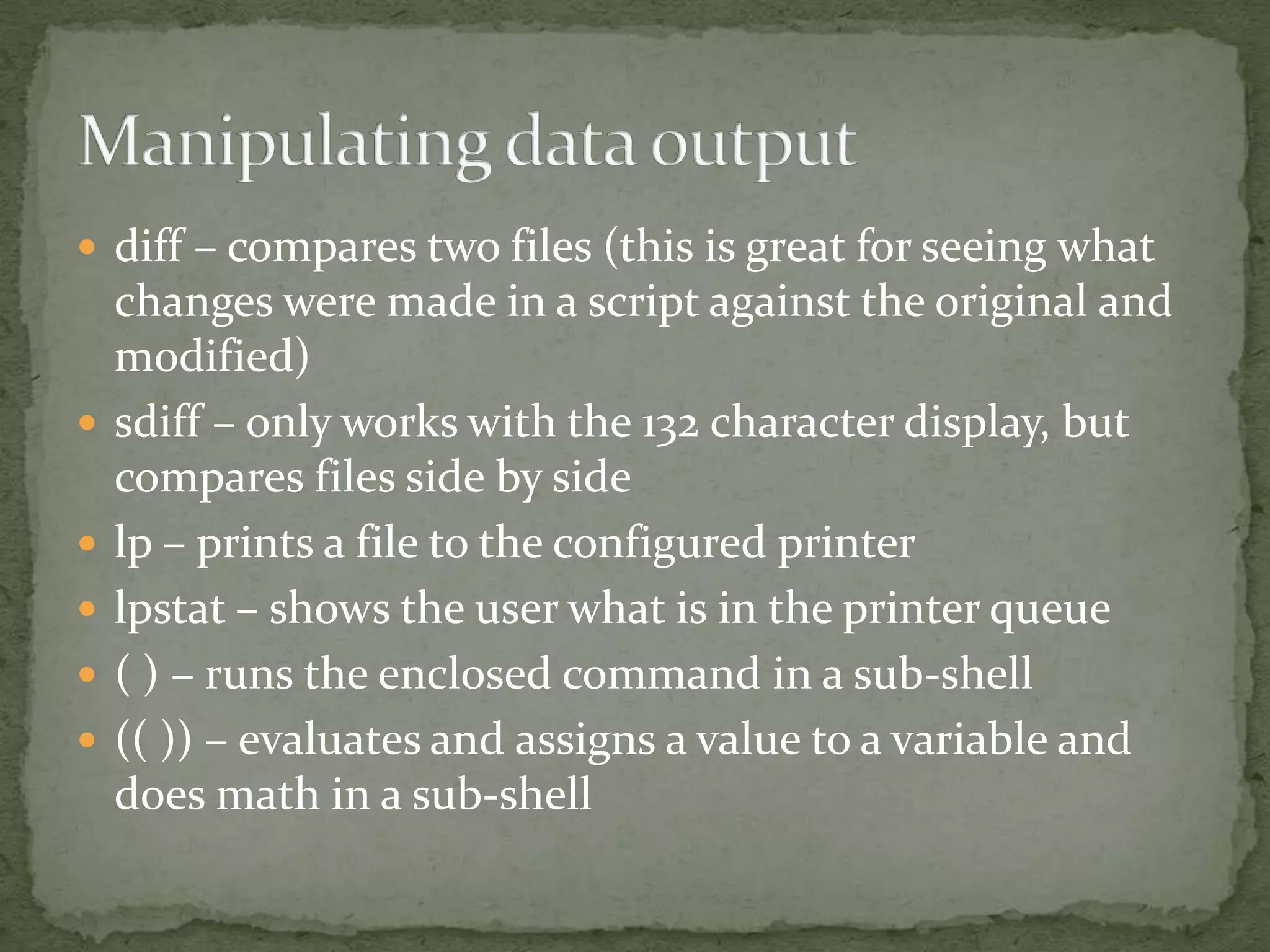  diff – compares two files (this is great for seeing what
    changes were made in a script against the original and
    modified)
   sdiff – only works with the 132 character display, but
    compares files side by side
   lp – prints a file to the configured printer
   lpstat – shows the user what is in the printer queue
   ( ) – runs the enclosed command in a sub-shell
   (( )) – evaluates and assigns a value to a variable and
    does math in a sub-shell
 