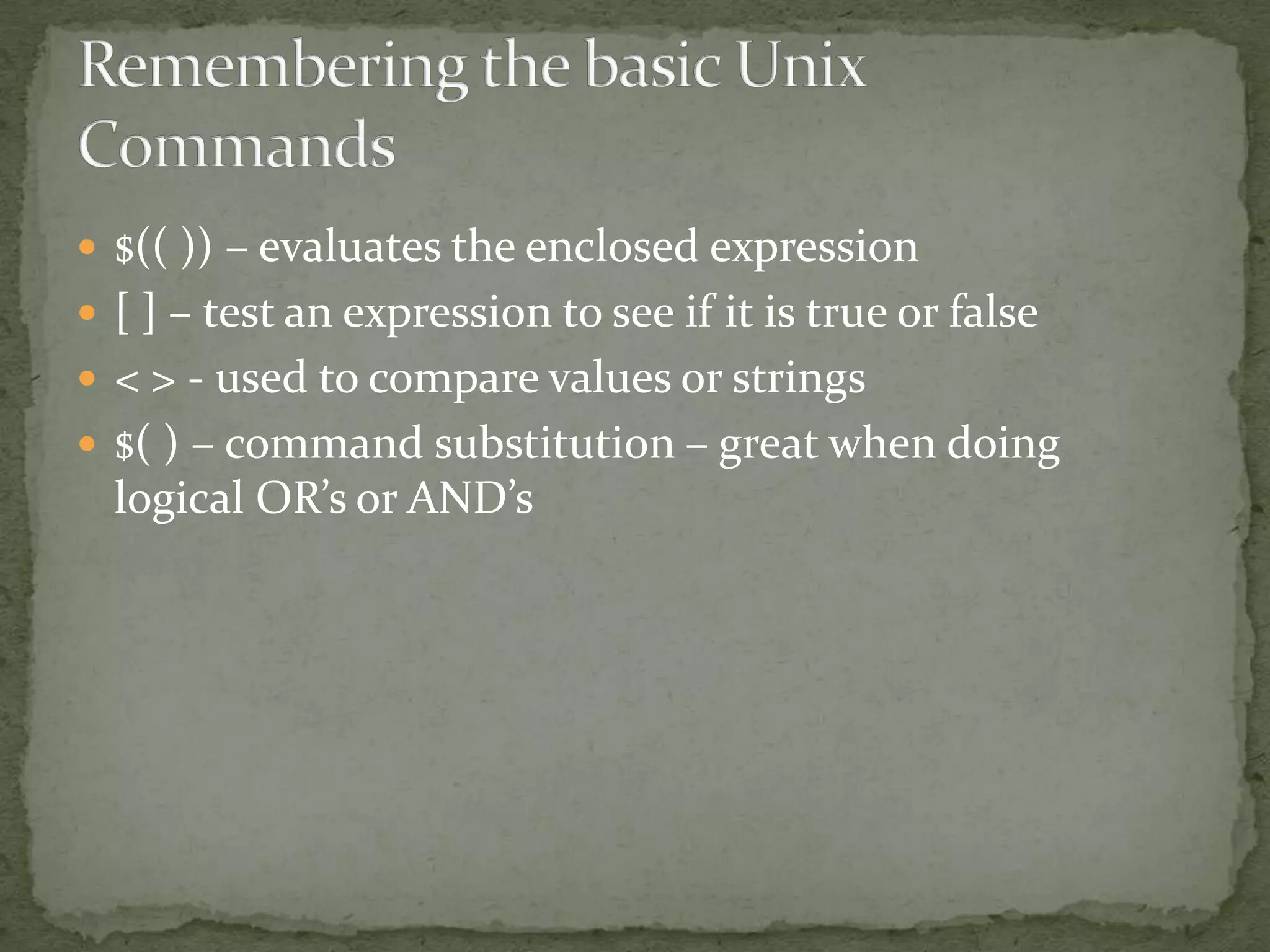  $(( )) – evaluates the enclosed expression
 [ ] – test an expression to see if it is true or false
 < > - used to compare values or strings
 $( ) – command substitution – great when doing
  logical OR’s or AND’s
 