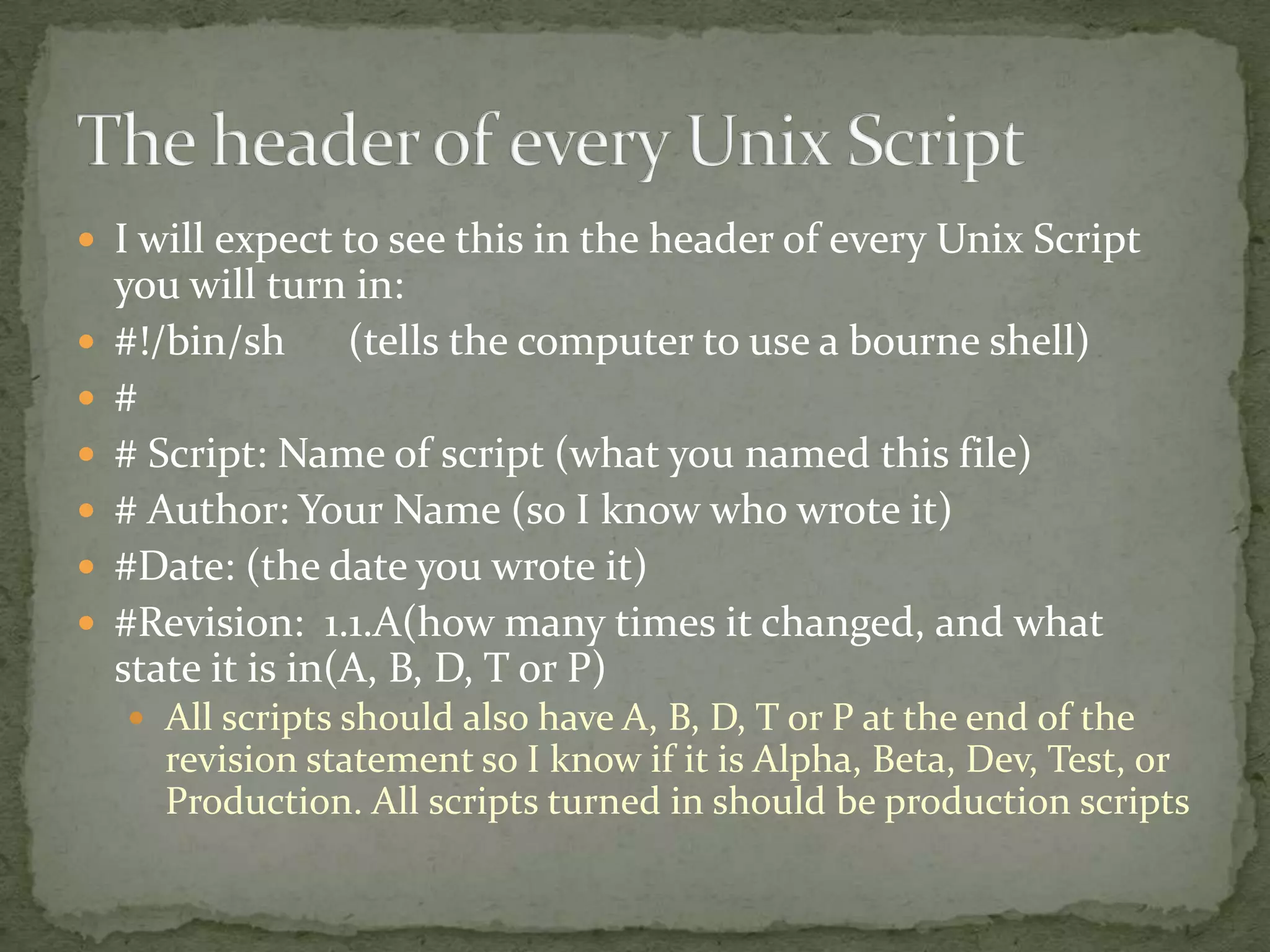  I will expect to see this in the header of every Unix Script
    you will turn in:
   #!/bin/sh (tells the computer to use a bourne shell)
   #
   # Script: Name of script (what you named this file)
   # Author: Your Name (so I know who wrote it)
   #Date: (the date you wrote it)
   #Revision: 1.1.A(how many times it changed, and what
    state it is in(A, B, D, T or P)
     All scripts should also have A, B, D, T or P at the end of the
      revision statement so I know if it is Alpha, Beta, Dev, Test, or
      Production. All scripts turned in should be production scripts
 