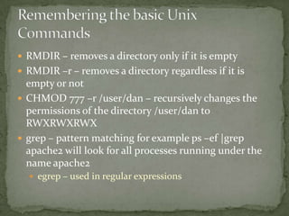  RMDIR – removes a directory only if it is empty
 RMDIR –r – removes a directory regardless if it is
  empty or not
 CHMOD 777 –r /user/dan – recursively changes the
  permissions of the directory /user/dan to
  RWXRWXRWX
 grep – pattern matching for example ps –ef |grep
  apache2 will look for all processes running under the
  name apache2
   egrep – used in regular expressions
 