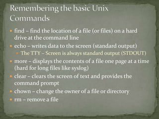  find – find the location of a file (or files) on a hard
  drive at the command line
 echo – writes data to the screen (standard output)
   The TTY – Screen is always standard output (STDOUT)
 more – displays the contents of a file one page at a time
  (hard for long files like syslog)
 clear – clears the screen of text and provides the
  command prompt
 chown – change the owner of a file or directory
 rm – remove a file
 