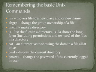  mv – move a file to a new place and or new name
 chgrp – change the group ownership of a file
 mkdir – make a directory
 ls – list the files in a directory, ls –la show the long
  form (including permissions and owners) of the files
  in a directory
 cat – an alternative to showing the data in a file all at
  once
 pwd – display the current directory
 passwd – change the password of the currently logged
  in user
 