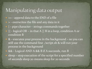  >> - append data to the END of a file
 > - overwrites the file and any data in it
 | - pipe character – strings commands together
 || - logical OR – in that A || B in a loop, condition A or
  condition B
 & - executes your process in the background – so you can
  still use the command line ./script.sh & will run your
  process in the background
 && - Logical AND A && B if A succeeds, run B
 sleep – stop execution of the script for a specified number
  of seconds sleep 20 means sleep for 20 seconds
 