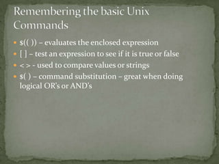  $(( )) – evaluates the enclosed expression
 [ ] – test an expression to see if it is true or false
 < > - used to compare values or strings
 $( ) – command substitution – great when doing
  logical OR’s or AND’s
 