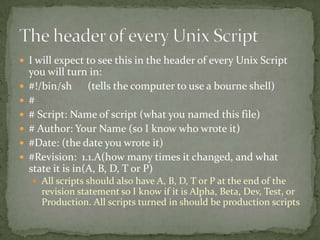  I will expect to see this in the header of every Unix Script
    you will turn in:
   #!/bin/sh (tells the computer to use a bourne shell)
   #
   # Script: Name of script (what you named this file)
   # Author: Your Name (so I know who wrote it)
   #Date: (the date you wrote it)
   #Revision: 1.1.A(how many times it changed, and what
    state it is in(A, B, D, T or P)
     All scripts should also have A, B, D, T or P at the end of the
      revision statement so I know if it is Alpha, Beta, Dev, Test, or
      Production. All scripts turned in should be production scripts
 