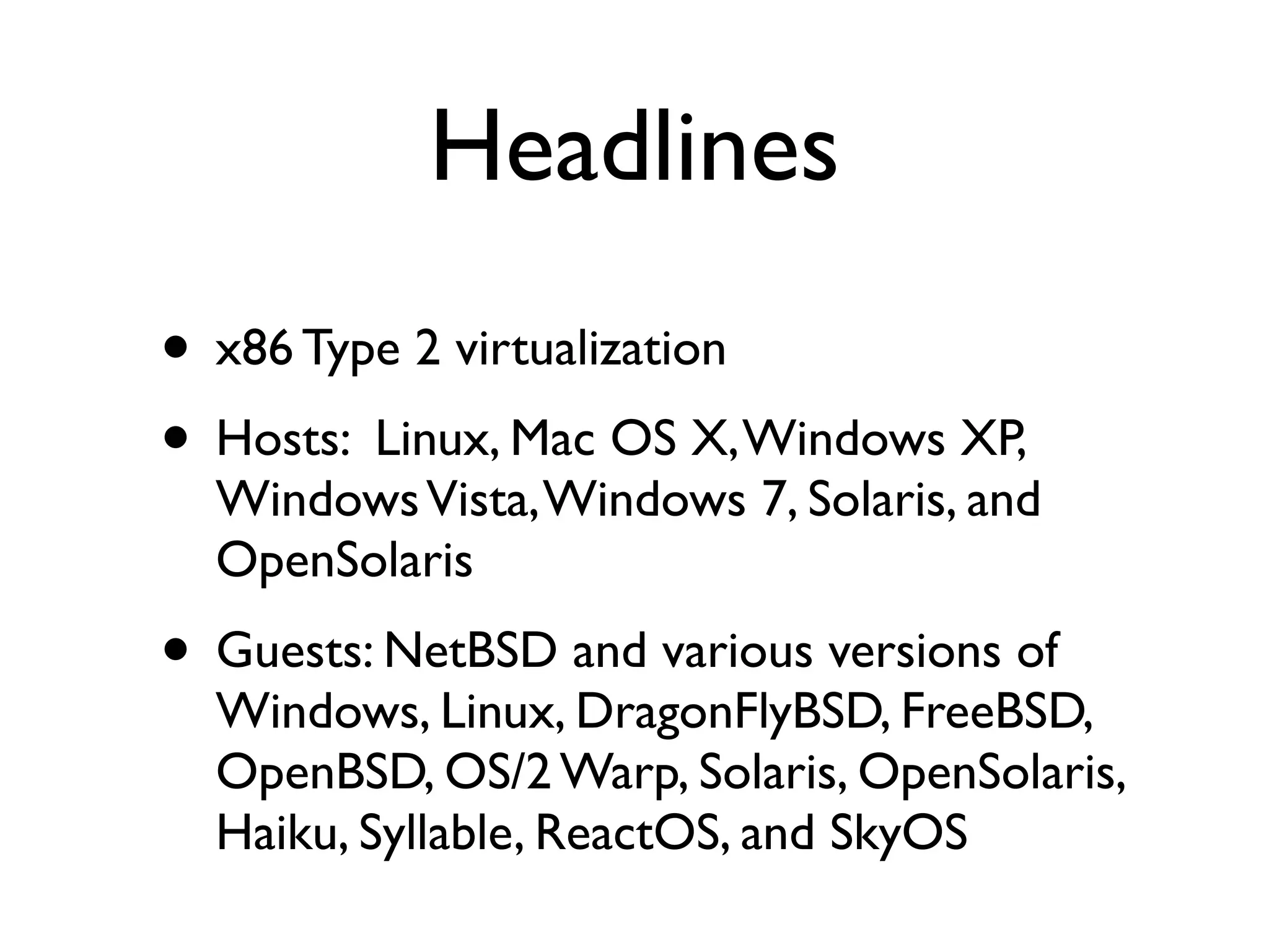 Headlines
• x86 Type 2 virtualization
• Hosts: Linux, Mac OS X, Windows XP,
  Windows Vista, Windows 7, Solaris, and
  OpenSolaris
• Guests: NetBSD and various versions of
  Windows, Linux, DragonFlyBSD, FreeBSD,
  OpenBSD, OS/2 Warp, Solaris, OpenSolaris,
  Haiku, Syllable, ReactOS, and SkyOS
 