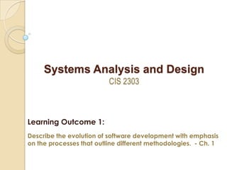 Systems Analysis and Design
CIS 2303
Learning Outcome 1:
Describe the evolution of software development with emphasis
on the processes that outline different methodologies. - Ch. 1
 